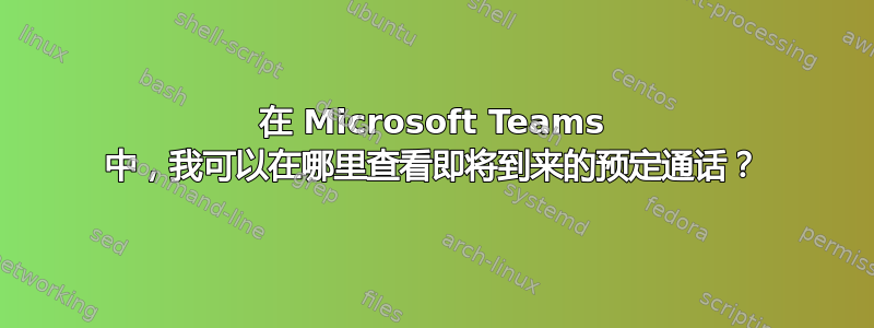 在 Microsoft Teams 中，我可以在哪里查看即将到来的预定通话？