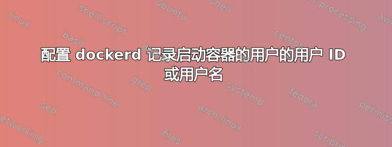 配置 dockerd 记录启动容器的用户的用户 ID 或用户名