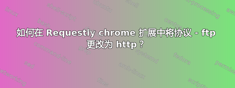 如何在 Requestly chrome 扩展中将协议 - ftp 更改为 http？