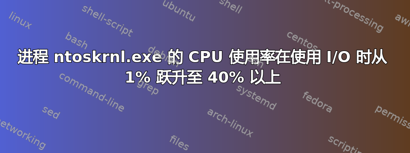 进程 ntoskrnl.exe 的 CPU 使用率在使用 I/O 时从 1% 跃升至 40% 以上