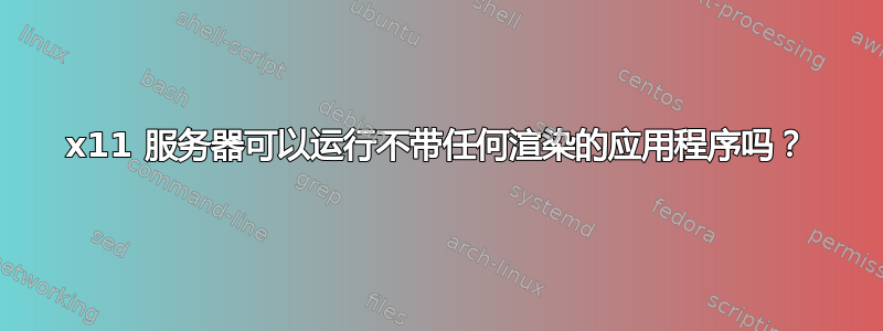 x11 服务器可以运行不带任何渲染的应用程序吗？