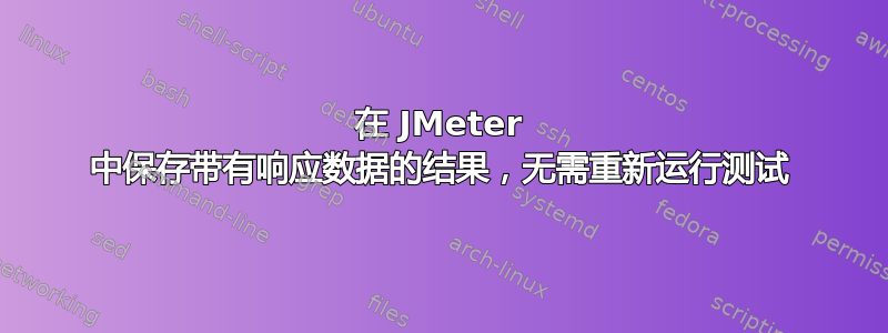 在 JMeter 中保存带有响应数据的结果，无需重新运行测试