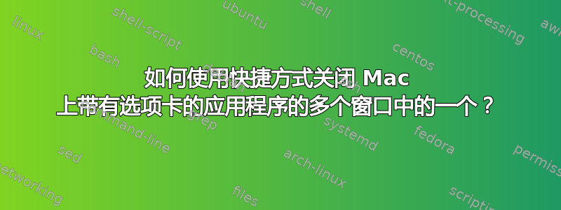 如何使用快捷方式关闭 Mac 上带有选项卡的应用程序的多个窗口中的一个？