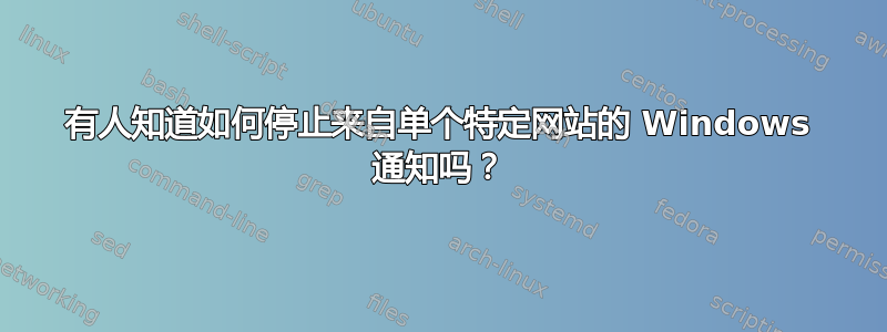 有人知道如何停止来自单个特定网站的 Windows 通知吗？