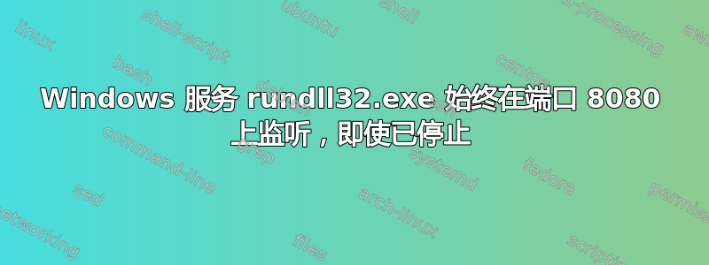 Windows 服务 rundll32.exe 始终在端口 8080 上监听，即使已停止