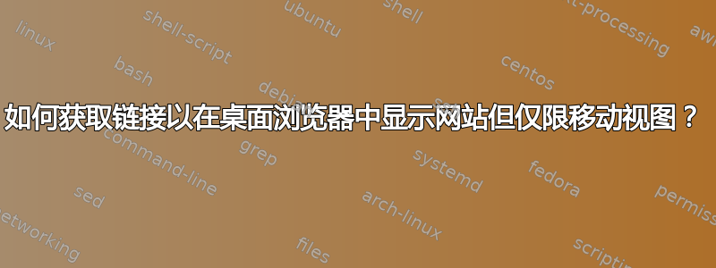 如何获取链接以在桌面浏览器中显示网站但仅限移动视图？