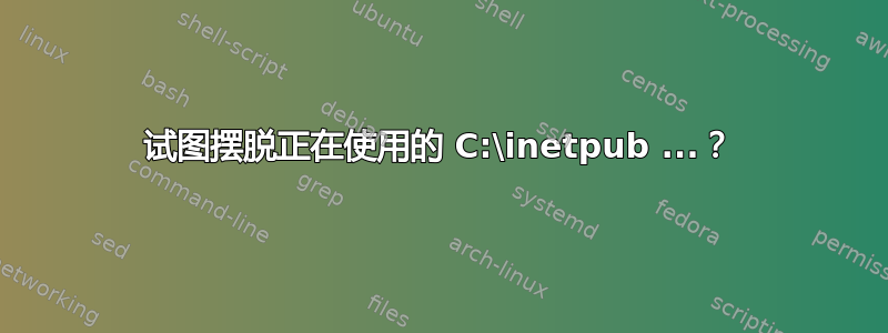 试图摆脱正在使用的 C:\inetpub ...？