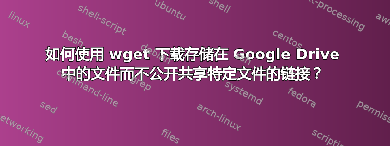 如何使用 wget 下载存储在 Google Drive 中的文件而不公开共享特定文件的链接？