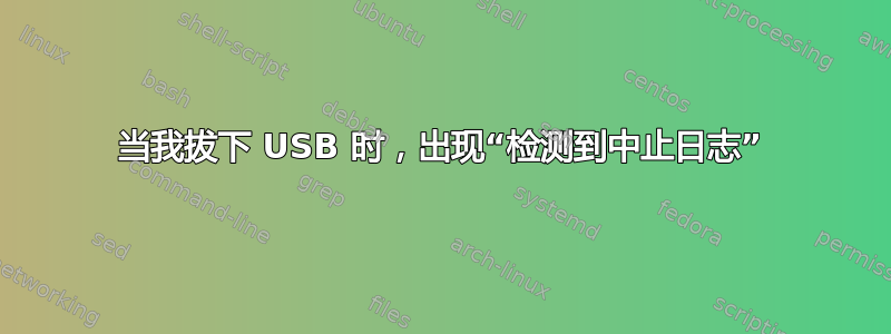 当我拔下 USB 时，出现“检测到中止日志”