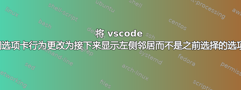 将 vscode 关闭选项卡行为更改为接下来显示左侧邻居而不是之前选择的选项卡