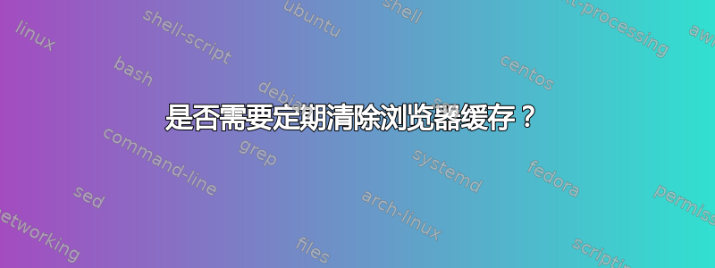 是否需要定期清除浏览器缓存？