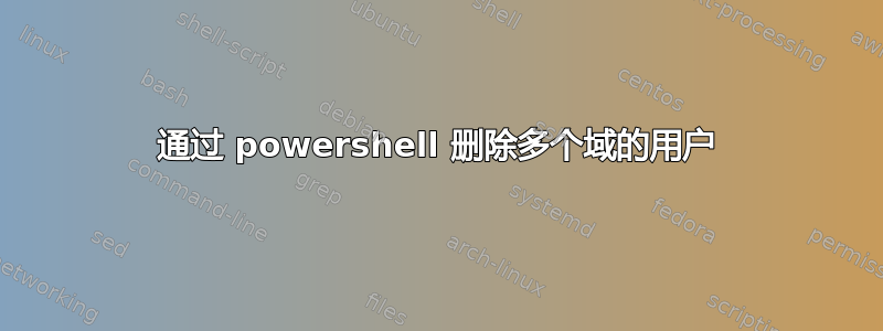 通过 powershell 删除多个域的用户