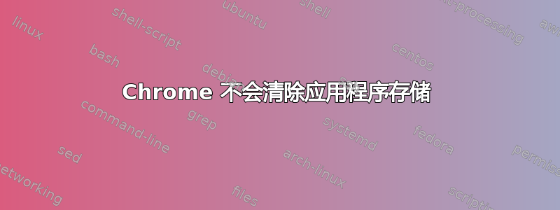 Chrome 不会清除应用程序存储