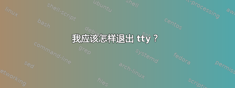 我应该怎样退出 tty？