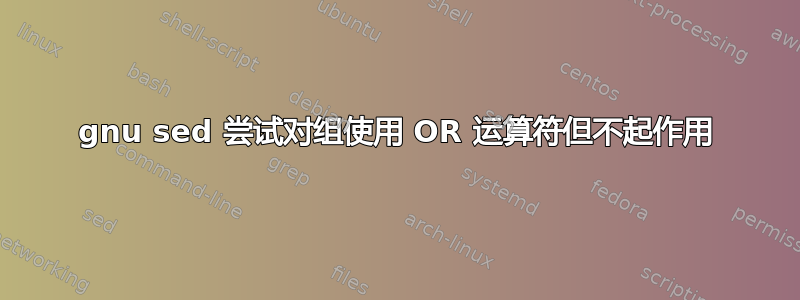 gnu sed 尝试对组使用 OR 运算符但不起作用