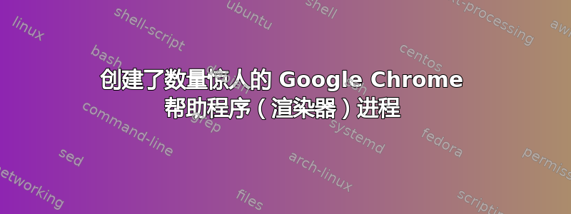 创建了数量惊人的 Google Chrome 帮助程序（渲染器）进程