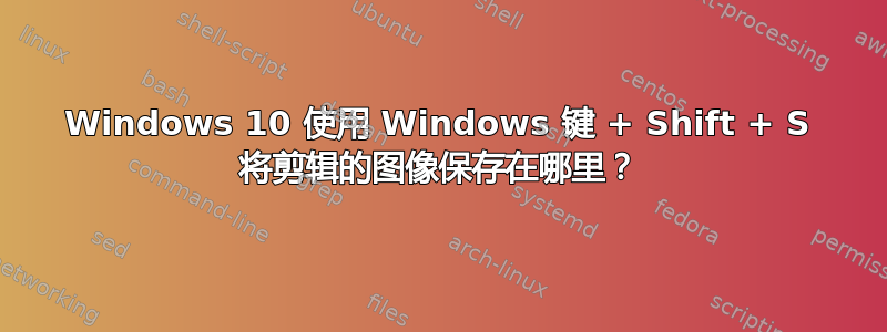 Windows 10 使用 Windows 键 + Shift + S 将剪辑的图像保存在哪里？