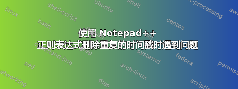 使用 Notepad++ 正则表达式删除重复的时间戳时遇到问题