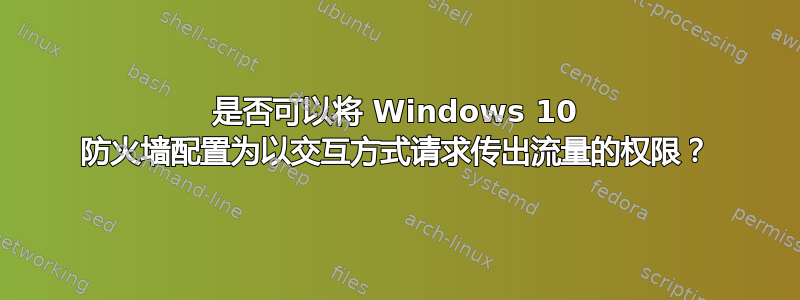 是否可以将 Windows 10 防火墙配置为以交互方式请求传出流量的权限？