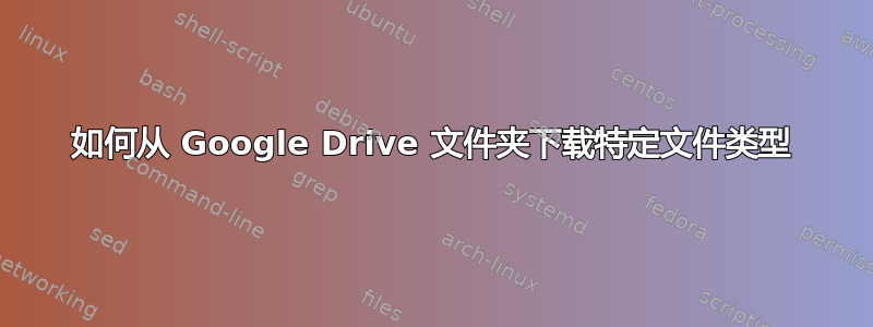 如何从 Google Drive 文件夹下载特定文件类型