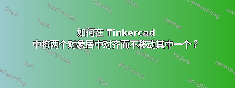 如何在 Tinkercad 中将两个对象居中对齐而不移动其中一个？