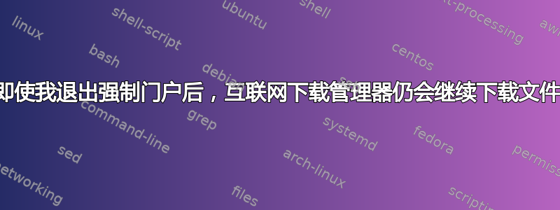 即使我退出强制门户后，互联网下载管理器仍会继续下载文件