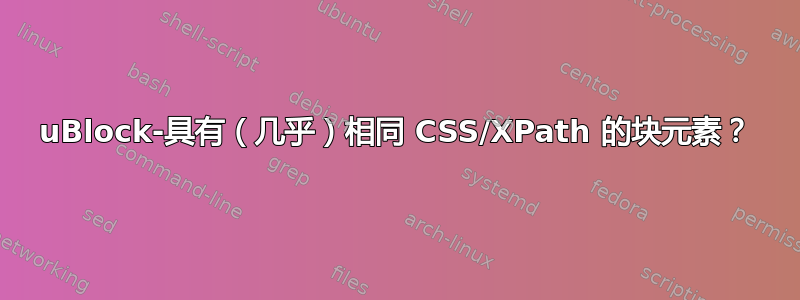 uBlock-具有（几乎）相同 CSS/XPath 的块元素？