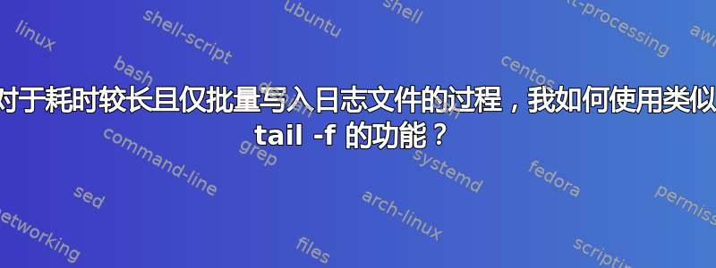 对于耗时较长且仅批量写入日志文件的过程，我如何使用类似 tail -f 的功能？