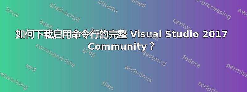 如何下载启用命令行的完整 Visual Studio 2017 Community？