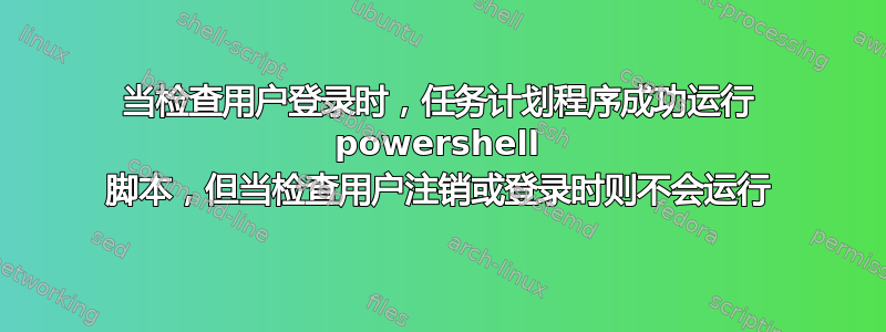 当检查用户登录时，任务计划程序成功运行 powershell 脚本，但当检查用户注销或登录时则不会运行