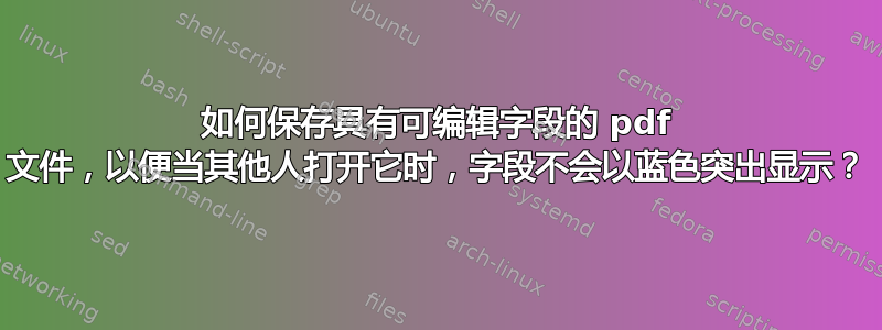 如何保存具有可编辑字段的 pdf 文件，以便当其他人打开它时，字段不会以蓝色突出显示？