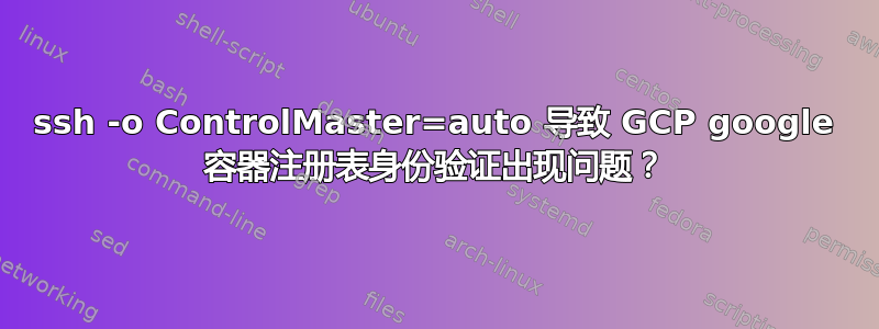 ssh -o ControlMaster=auto 导致 GCP google 容器注册表身份验证出现问题？