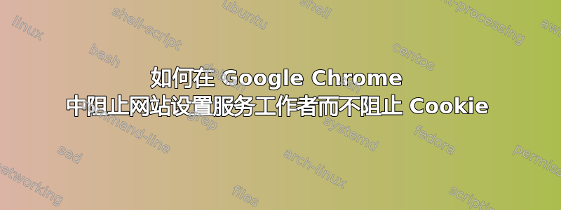 如何在 Google Chrome 中阻止网站设置服务工作者而不阻止 Cookie