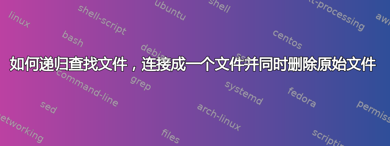 如何递归查找文件，连接成一个文件并同时删除原始文件