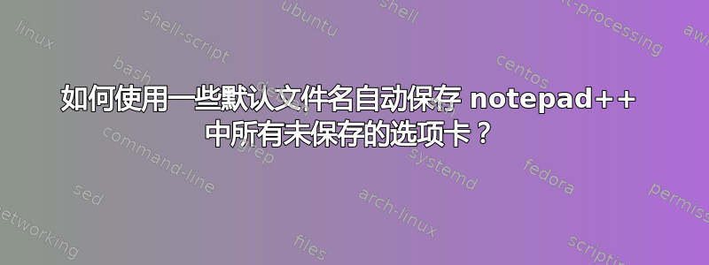 如何使用一些默认文件名自动保存 notepad++ 中所有未保存的选项卡？