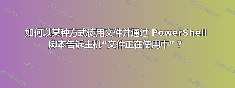 如何以某种方式使用文件并通过 PowerShell 脚本告诉主机“文件正在使用中”？