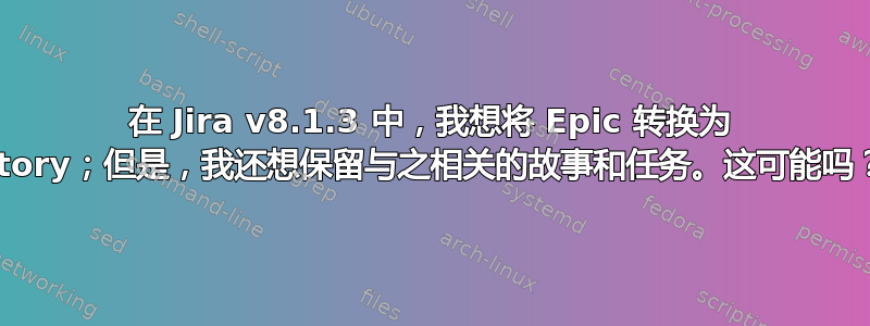 在 Jira v8.1.3 中，我想将 Epic 转换为 Story；但是，我还想保留与之相关的故事和任务。这可能吗？