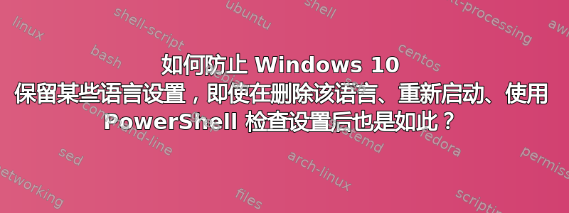 如何防止 Windows 10 保留某些语言设置，即使在删除该语言、重新启动、使用 PowerShell 检查设置后也是如此？