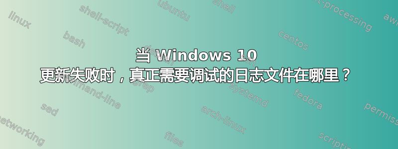 当 Windows 10 更新失败时，真正需要调试的日志文件在哪里？