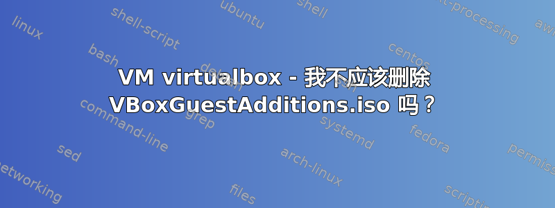 VM virtualbox - 我不应该删除 VBoxGuestAdditions.iso 吗？