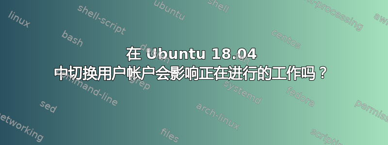 在 Ubuntu 18.04 中切换用户帐户会影响正在进行的工作吗？