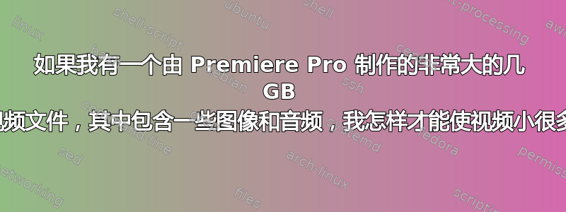 如果我有一个由 Premiere Pro 制作的非常大的几 GB 的视频文件，其中包含一些图像和音频，我怎样才能使视频小很多？