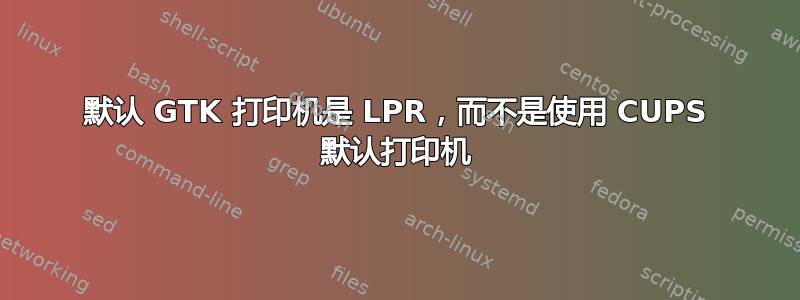 默认 GTK 打印机是 LPR，而不是使用 CUPS 默认打印机