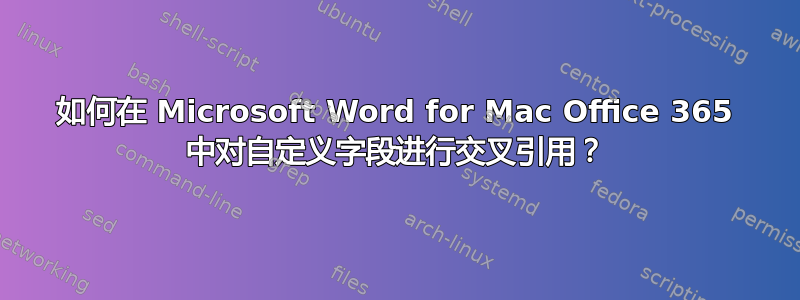 如何在 Microsoft Word for Mac Office 365 中对自定义字段进行交叉引用？