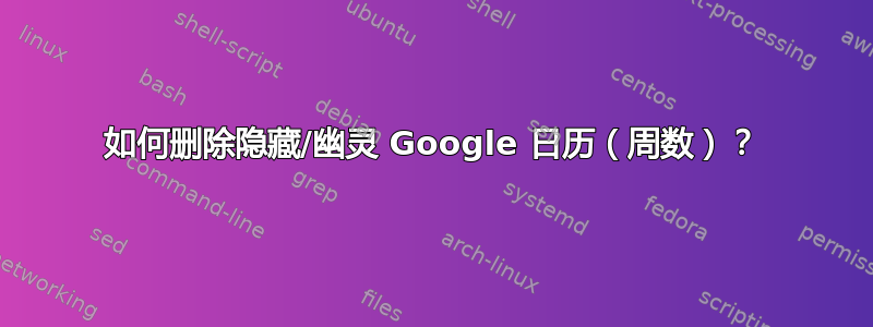 如何删除隐藏/幽灵 Google 日历（周数）？