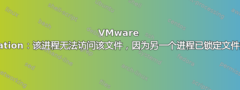 VMware Workstation：该进程无法访问该文件，因为另一个进程已锁定文件的一部分