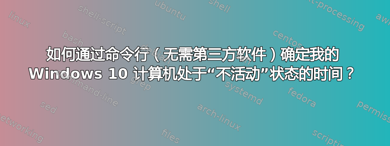 如何通过命令行（无需第三方软件）确定我的 Windows 10 计算机处于“不活动”状态的时间？