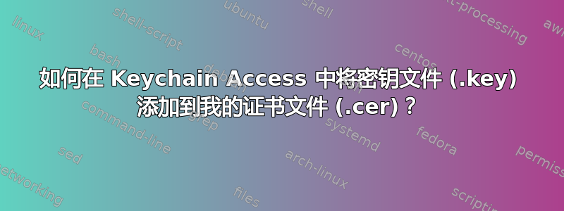 如何在 Keychain Access 中将密钥文件 (.key) 添加到我的证书文件 (.cer)？