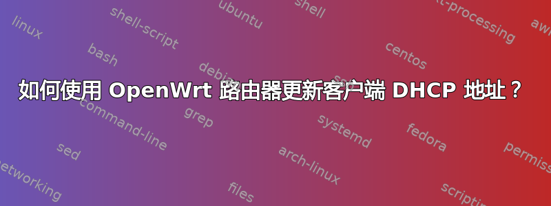 如何使用 OpenWrt 路由器更新客户端 DHCP 地址？