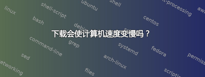 下载会使计算机速度变慢吗？